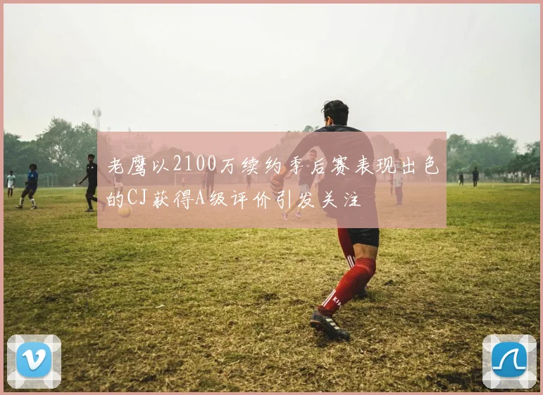 老鹰以2100万续约季后赛表现出色的CJ获得A级评价引发关注