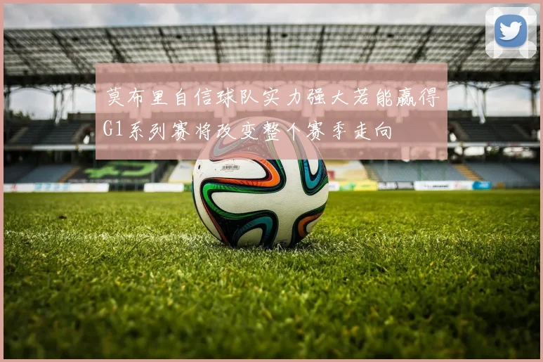 莫布里自信球队实力强大若能赢得G1系列赛将改变整个赛季走向