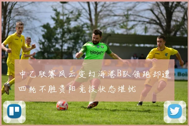 中乙联赛风云变幻海港B队领跑却遭四轮不胜贵阳竞技状态堪忧
