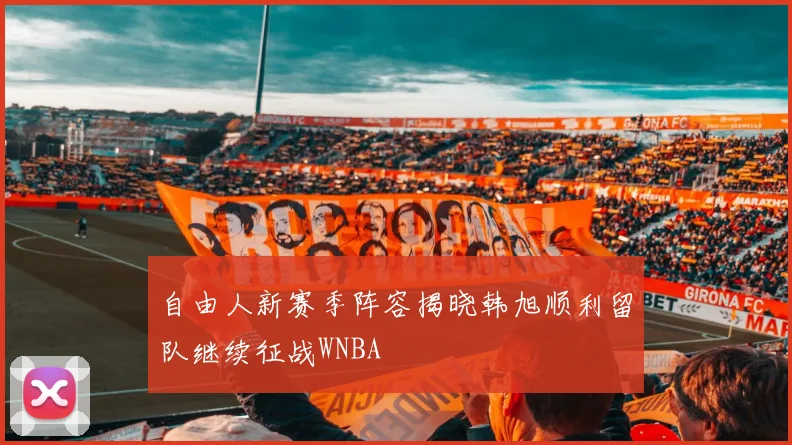 自由人新赛季阵容揭晓韩旭顺利留队继续征战WNBA