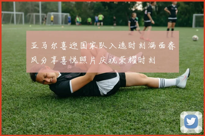 亚马尔喜迎国家队入选时刻满面春风分享喜悦照片庆祝荣耀时刻