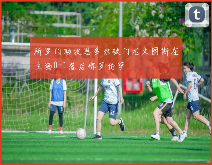 所罗门助攻恩多尔破门尤文图斯在主场0-1落后佛罗伦萨