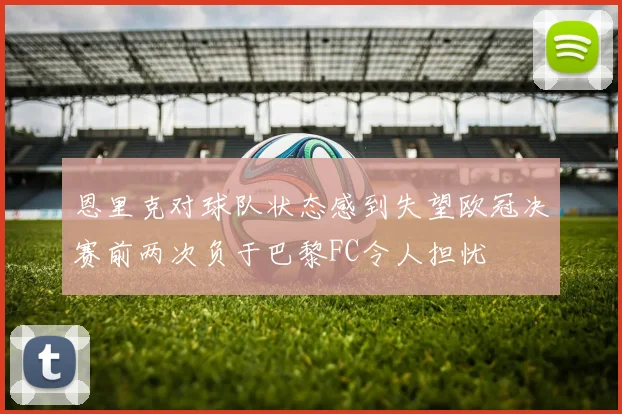 恩里克对球队状态感到失望欧冠决赛前两次负于巴黎FC令人担忧