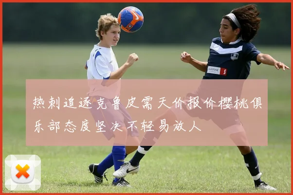 热刺追逐克鲁皮需天价报价樱桃俱乐部态度坚决不轻易放人